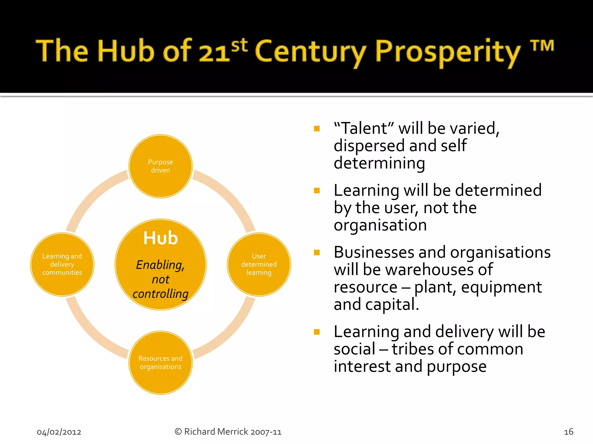    “Talent” will be varied,
                                                             dispersed and self
                   Purpose
                    driven
                                                             determining
                                                            Learning will be determined
                                                             by the user, not the
                                                             organisation
                  Hub
 Learning and                                  User         Businesses and organisations
   delivery
 communities
                 Enabling,                  determined
                                             learning        will be warehouses of
                   not
                controlling                                  resource – plant, equipment
                                                             and capital.
                                                            Learning and delivery will be
                 Resources and
                                                             social – tribes of common
                 organisations                               interest and purpose


04/02/2012                   © Richard Merrick 2007-11                                       16
 