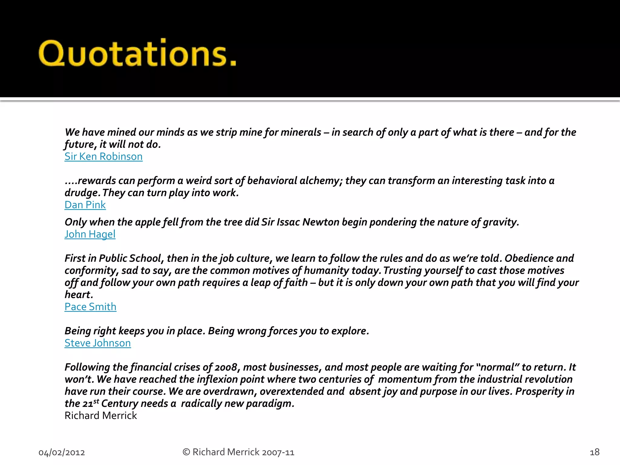 We have mined our minds as we strip mine for minerals – in search of only a part of what is there – and for the
     future, it will not do.
     Sir Ken Robinson

     ....rewards can perform a weird sort of behavioral alchemy; they can transform an interesting task into a
     drudge. They can turn play into work.
     Dan Pink
     Only when the apple fell from the tree did Sir Issac Newton begin pondering the nature of gravity.
     John Hagel

     First in Public School, then in the job culture, we learn to follow the rules and do as we’re told. Obedience and
     conformity, sad to say, are the common motives of humanity today. Trusting yourself to cast those motives
     off and follow your own path requires a leap of faith – but it is only down your own path that you will find your
     heart.
     Pace Smith

     Being right keeps you in place. Being wrong forces you to explore.
     Steve Johnson

     Following the financial crises of 2008, most businesses, and most people are waiting for “normal” to return. It
     won’t. We have reached the inflexion point where two centuries of momentum from the industrial revolution
     have run their course. We are overdrawn, overextended and absent joy and purpose in our lives. Prosperity in
     the 21st Century needs a radically new paradigm.
     Richard Merrick


04/02/2012                    © Richard Merrick 2007-11                                                                  18
 
