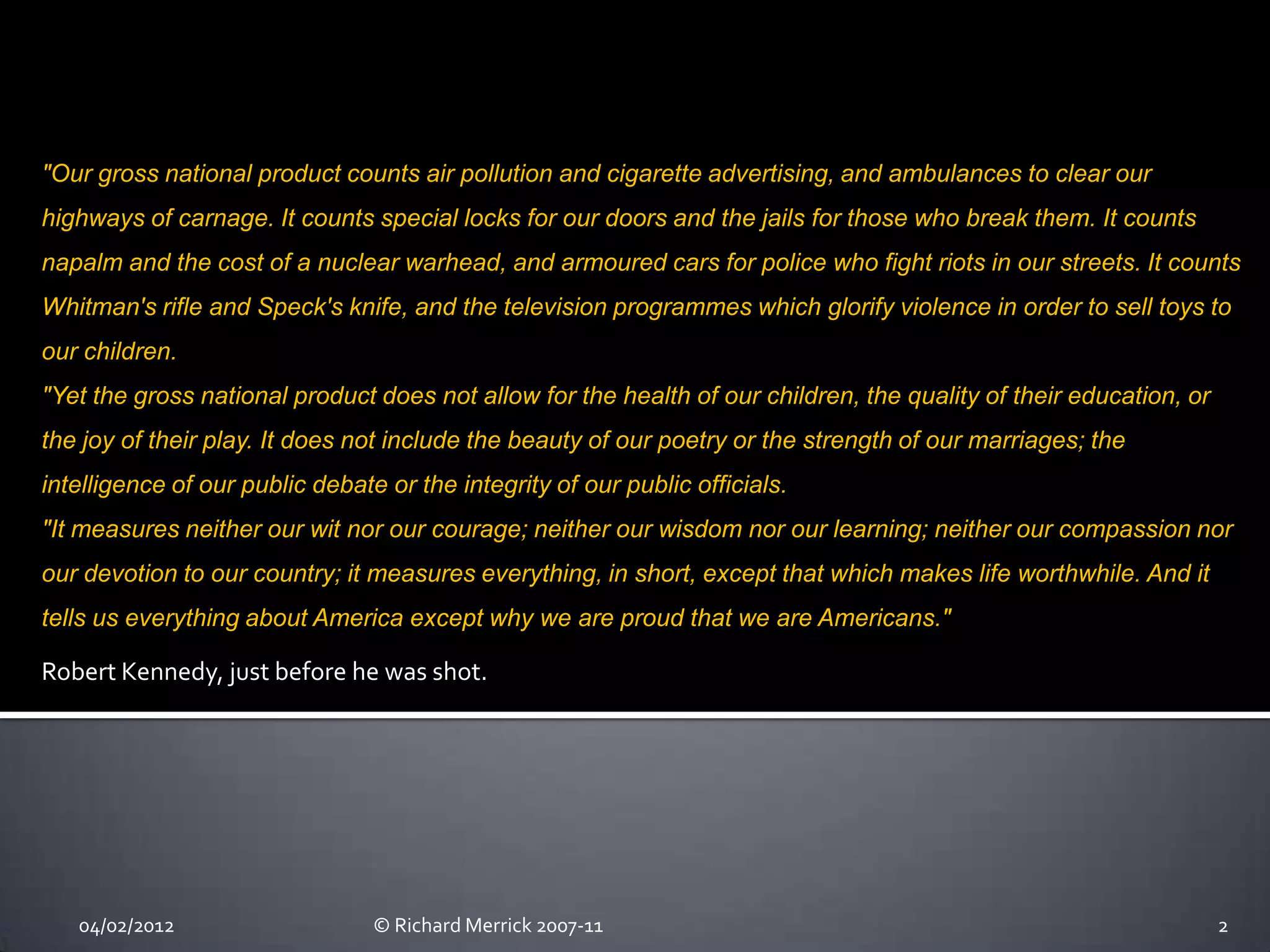 "Our gross national product counts air pollution and cigarette advertising, and ambulances to clear our
highways of carnage. It counts special locks for our doors and the jails for those who break them. It counts
napalm and the cost of a nuclear warhead, and armoured cars for police who fight riots in our streets. It counts
Whitman's rifle and Speck's knife, and the television programmes which glorify violence in order to sell toys to
our children.
"Yet the gross national product does not allow for the health of our children, the quality of their education, or
the joy of their play. It does not include the beauty of our poetry or the strength of our marriages; the
intelligence of our public debate or the integrity of our public officials.
"It measures neither our wit nor our courage; neither our wisdom nor our learning; neither our compassion nor
our devotion to our country; it measures everything, in short, except that which makes life worthwhile. And it
tells us everything about America except why we are proud that we are Americans."

Robert Kennedy, just before he was shot.




   04/02/2012                    © Richard Merrick 2007-11                                                          2
 