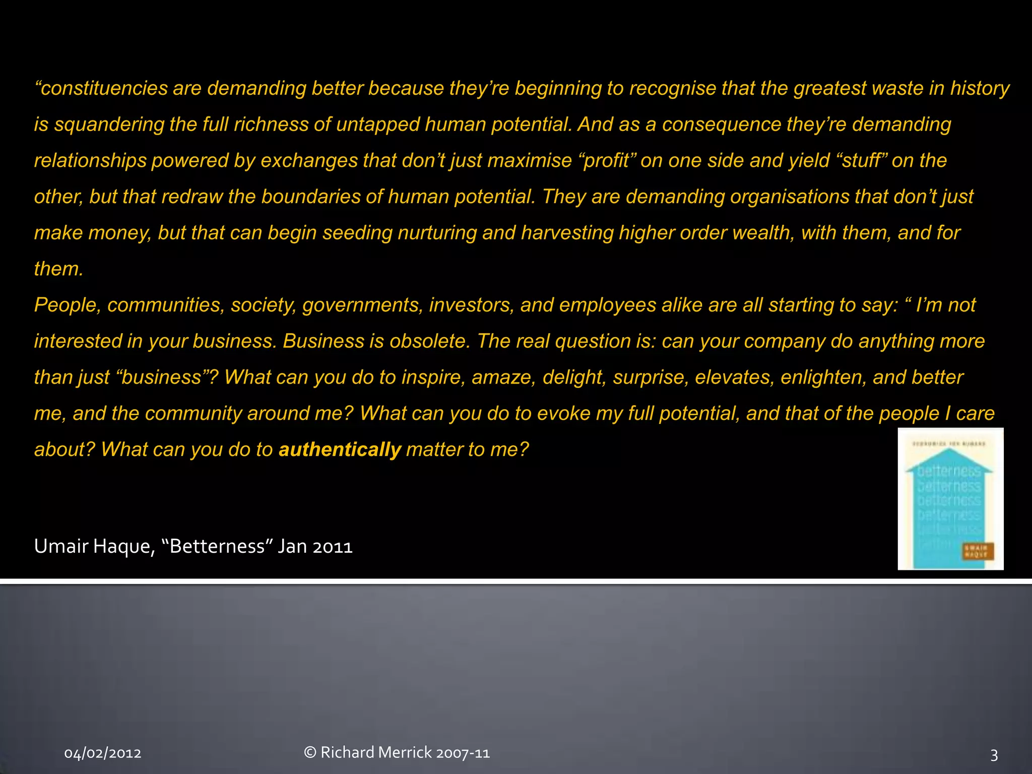 “constituencies are demanding better because they’re beginning to recognise that the greatest waste in history
is squandering the full richness of untapped human potential. And as a consequence they’re demanding
relationships powered by exchanges that don’t just maximise “profit” on one side and yield “stuff” on the
other, but that redraw the boundaries of human potential. They are demanding organisations that don’t just
make money, but that can begin seeding nurturing and harvesting higher order wealth, with them, and for
them.
People, communities, society, governments, investors, and employees alike are all starting to say: “ I’m not
interested in your business. Business is obsolete. The real question is: can your company do anything more
than just “business”? What can you do to inspire, amaze, delight, surprise, elevates, enlighten, and better
me, and the community around me? What can you do to evoke my full potential, and that of the people I care
about? What can you do to authentically matter to me?



Umair Haque, “Betterness” Jan 2011




   04/02/2012                  © Richard Merrick 2007-11                                                       3
 