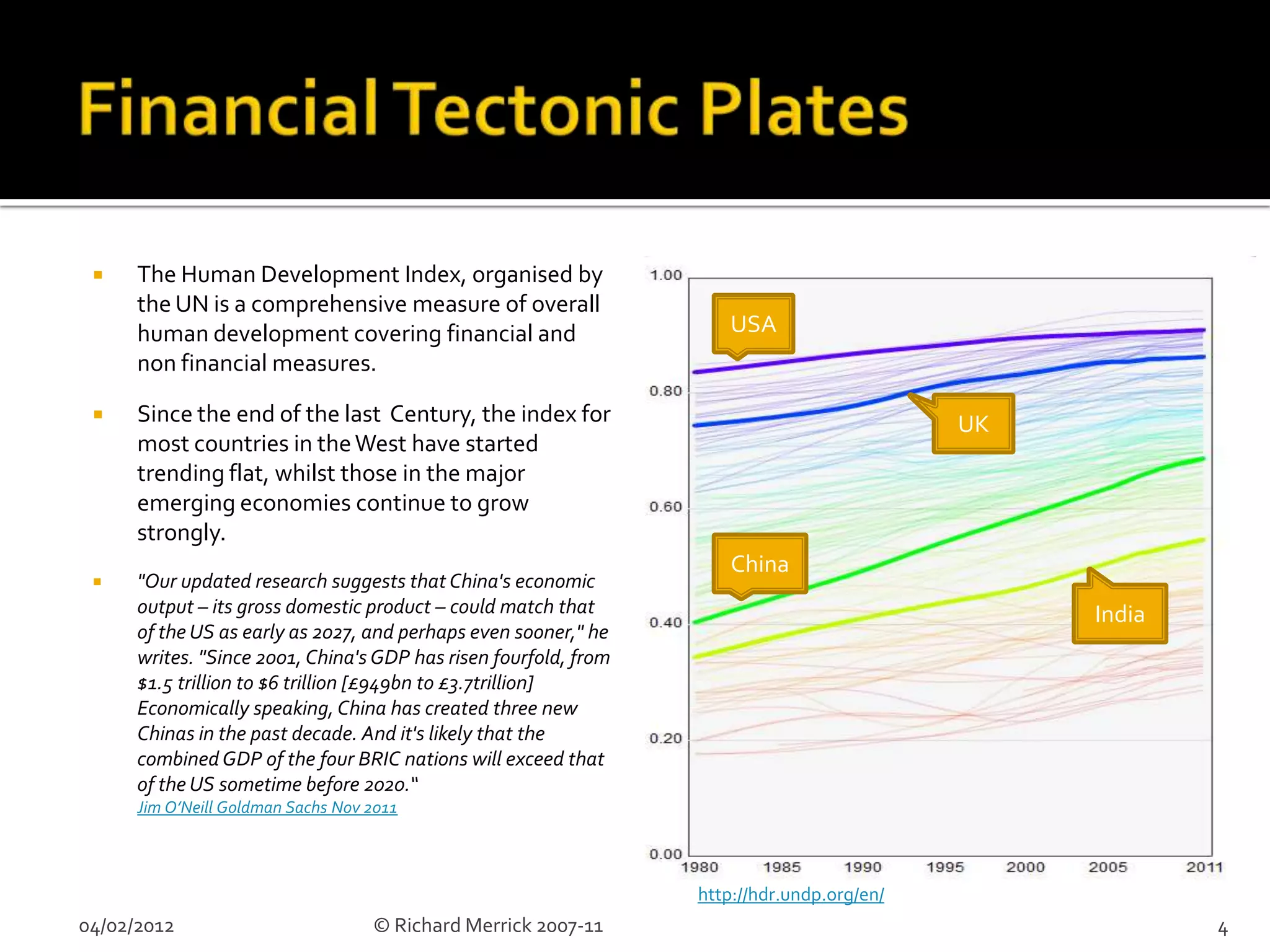     The Human Development Index, organised by
      the UN is a comprehensive measure of overall
      human development covering financial and                        USA
      non financial measures.

     Since the end of the last Century, the index for                                      UK
      most countries in the West have started
      trending flat, whilst those in the major
      emerging economies continue to grow
      strongly.
                                                                      China
     "Our updated research suggests that China's economic
      output – its gross domestic product – could match that                                     India
      of the US as early as 2027, and perhaps even sooner," he
      writes. "Since 2001, China's GDP has risen fourfold, from
      $1.5 trillion to $6 trillion [£949bn to £3.7trillion]
      Economically speaking, China has created three new
      Chinas in the past decade. And it's likely that the
      combined GDP of the four BRIC nations will exceed that
      of the US sometime before 2020.“
      Jim O’Neill Goldman Sachs Nov 2011



                                                                  http://hdr.undp.org/en/
04/02/2012                          © Richard Merrick 2007-11                                            4
 