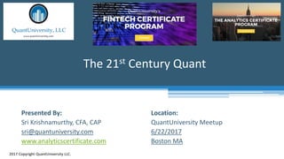 Location:
QuantUniversity Meetup
6/22/2017
Boston MA
The 21st Century Quant
2017 Copyright QuantUniversity LLC.
Presented By:
Sri Krishnamurthy, CFA, CAP
sri@quantuniversity.com
www.analyticscertificate.com
 