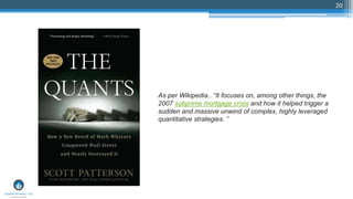 20
As per Wikipedia.. “It focuses on, among other things, the
2007 subprime mortgage crisis and how it helped trigger a
sudden and massive unwind of complex, highly leveraged
quantitative strategies. ”
 