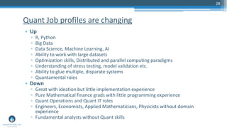 28
• Up
▫ R, Python
▫ Big Data
▫ Data Science, Machine Learning, AI
▫ Ability to work with large datasets
▫ Optimization skills, Distributed and parallel computing paradigms
▫ Understanding of stress testing, model validation etc.
▫ Ability to glue multiple, disparate systems
▫ Quantamental roles
• Down
▫ Great with ideation but little implementation experience
▫ Pure Mathematical finance grads with little programming experience
▫ Quant Operations and Quant IT roles
▫ Engineers, Economists, Applied Mathematicians, Physicists without domain
experience
▫ Fundamental analysts without Quant skills
Quant Job profiles are changing
 