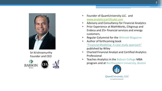 • Founder of QuantUniversity LLC. and
www.analyticscertificate.com
• Advisory and Consultancy for Financial Analytics
• Prior Experience at MathWorks, Citigroup and
Endeca and 25+ financial services and energy
customers.
• Regular Columnist for the Wilmott Magazine
• Author of forthcoming book
“Financial Modeling: A case study approach”
published by Wiley
• Charted Financial Analyst and Certified Analytics
Professional
• Teaches Analytics in the Babson College MBA
program and at Northeastern University, Boston
Sri Krishnamurthy
Founder and CEO
3
 