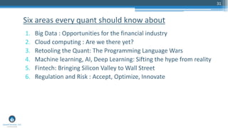31
1. Big Data : Opportunities for the financial industry
2. Cloud computing : Are we there yet?
3. Retooling the Quant: The Programming Language Wars
4. Machine learning, AI, Deep Learning: Sifting the hype from reality
5. Fintech: Bringing Silicon Valley to Wall Street
6. Regulation and Risk : Accept, Optimize, Innovate
Six areas every quant should know about
 