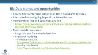 33
• Apache Spark enterprise adoption of HDFS based architectures
• Alternate data and going beyond traditional factors
• Incorporating Text and Sentiment analysis
▫ https://www.ravenpack.com/research/jp-morgan-big-data-ai-machine-
learning-alternative-data/
• More realistic use-cases
▫ Large data sets for anomaly detection
▫ Credit risk modeling
 Freddie mac dataset
http://www.freddiemac.com/research/datasets/sf_loanlevel_dataset.html
 Lending club dataset :
https://www.lendingclub.com/info/download-data.action
Big Data trends and opportunities
 