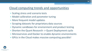 36
• Scaling stress and scenario tests
• Model calibration and parameter tuning
• More frequent model updates
• Scraping datasets for proprietary data sources
• Dynamic sandboxes for environment and product testing
• Shorten the Quant Research -> Quant Deployment cycle
• Microservices and Docker to enable dynamic environments
• GPUs in the Cloud makes massive computing possible!
Cloud computing trends and opportunities
 