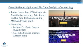 4
Quantitative Analytics and Big Data Analytics Onboarding
• Trained more than 1000 students in
Quantitative methods, Data Science
and Big Data Technologies using
MATLAB, Python and R
• Launching
▫ Analytics Certificate Program
(August 2017)
▫ Fintech Certification program
(October 2017)
 