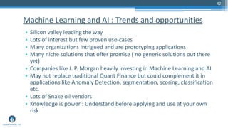 42
• Silicon valley leading the way
• Lots of interest but few proven use-cases
• Many organizations intrigued and are prototyping applications
• Many niche solutions that offer promise ( no generic solutions out there
yet)
• Companies like J. P. Morgan heavily investing in Machine Learning and AI
• May not replace traditional Quant Finance but could complement it in
applications like Anomaly Detection, segmentation, scoring, classification
etc.
• Lots of Snake oil vendors
• Knowledge is power : Understand before applying and use at your own
risk
Machine Learning and AI : Trends and opportunities
 