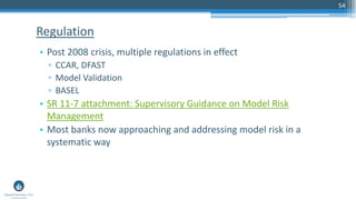 54
• Post 2008 crisis, multiple regulations in effect
▫ CCAR, DFAST
▫ Model Validation
▫ BASEL
• SR 11-7 attachment: Supervisory Guidance on Model Risk
Management
• Most banks now approaching and addressing model risk in a
systematic way
Regulation
 