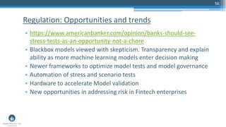 56
• https://www.americanbanker.com/opinion/banks-should-see-
stress-tests-as-an-opportunity-not-a-chore
• Blackbox models viewed with skepticism. Transparency and explain
ability as more machine learning models enter decision making
• Newer frameworks to optimize model tests and model governance
• Automation of stress and scenario tests
• Hardware to accelerate Model validation
• New opportunities in addressing risk in Fintech enterprises
Regulation: Opportunities and trends
 