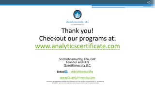 Thank you!
Checkout our programs at:
www.analyticscertificate.com
Sri Krishnamurthy, CFA, CAP
Founder and CEO
QuantUniversity LLC.
srikrishnamurthy
www.QuantUniversity.com
Information, data and drawings embodied in this presentation are strictly a property of QuantUniversity LLC. and shall not be
distributed or used in any other publication without the prior written consent of QuantUniversity LLC.
60
 