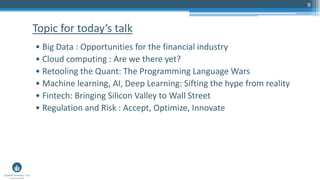 9
• Big Data : Opportunities for the financial industry
• Cloud computing : Are we there yet?
• Retooling the Quant: The Programming Language Wars
• Machine learning, AI, Deep Learning: Sifting the hype from reality
• Fintech: Bringing Silicon Valley to Wall Street
• Regulation and Risk : Accept, Optimize, Innovate
Topic for today’s talk
 