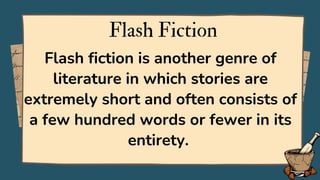 Flash Fiction
Flash fiction is another genre of
literature in which stories are
extremely short and often consists of
a few hundred words or fewer in its
entirety.
 