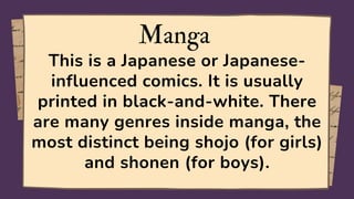 Manga
This is a Japanese or Japanese-
influenced comics. It is usually
printed in black-and-white. There
are many genres inside manga, the
most distinct being shojo (for girls)
and shonen (for boys).
 
