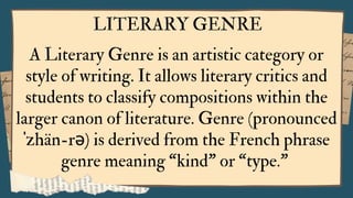 LITERARY GENRE
A Literary Genre is an artistic category or
style of writing. It allows literary critics and
students to classify compositions within the
larger canon of literature. Genre (pronounced
ˈzhän-rə) is derived from the French phrase
genre meaning “kind” or “type.”
 