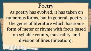 Poetry
As poetry has evolved, it has taken on
numerous forms, but in general, poetry is
the genre of literature which has some
form of meter or rhyme with focus based
on syllable counts, musicality, and
division of lines (lineation).
 