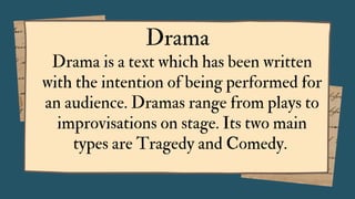 Drama is a text which has been written
with the intention of being performed for
an audience. Dramas range from plays to
improvisations on stage. Its two main
types are Tragedy and Comedy.
Drama
 