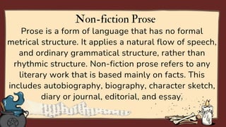 Prose is a form of language that has no formal
metrical structure. It applies a natural flow of speech,
and ordinary grammatical structure, rather than
rhythmic structure. Non-fiction prose refers to any
literary work that is based mainly on facts. This
includes autobiography, biography, character sketch,
diary or journal, editorial, and essay.
Non-fiction Prose
 