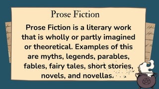Prose Fiction is a literary work
that is wholly or partly imagined
or theoretical. Examples of this
are myths, legends, parables,
fables, fairy tales, short stories,
novels, and novellas.
Prose Fiction
 