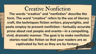 Creative Nonfiction
The words “creative” and “nonfiction” describe the
form. The word “creative” refers to the use of literary
craft, the techniques fiction writers, playwrights, and
poets employ to present nonfiction—factually accurate
prose about real people and events—in a compelling,
vivid, dramatic manner. The goal is to make nonfiction
stories read like fiction so that your readers are as
captivated by fact as they are by fantasy.
 