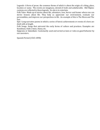 Legends- A form of prose; the common theme of which is about the origin of a thing, place,
location or name. The events are imaginary, devoid of truth and unbelievable. Old Filipino
customs are reflected in these legends. Its aim is to entertain.
Folk Tales- Made up of stories about life, adventure, love, horror and humor where one can
derive lessons about life. They help us appreciate our environment, evaluate our
personalities, and improve our perspectives in life. An example of this is The Moon and The
Sun.
Epic- Long narrative poems in which a series of heroic achievements or events of a hero are
dealt with at length.
Folk Songs- Songs that mirrored the early forms of culture and practices. Examples are
Kundiman, Dalit o Imno, Diana, etc.
Epigrams or Salawikain- Customarily used and served as laws or rules on good behavior by
our ancestors.
Spanish Period (1565-1898)
 