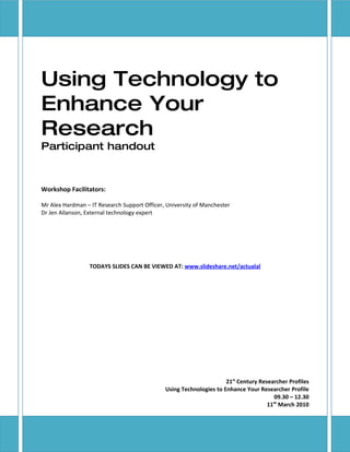 Using Technology to
Enhance Your
Research
Participant handout



Workshop Facilitators:

Mr Alex Hardman – IT Research Support Officer, University of Manchester
Dr Jen Allanson, External technology expert




                  TODAYS SLIDES CAN BE VIEWED AT: www.slideshare.net/actualal




                                                                     21st Century Researcher Profiles
                                              Using Technologies to Enhance Your Researcher Profile
                                                                                        09.30 – 12.30
                                                                                       th
                                                                                     11 March 2010
 
