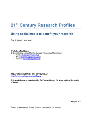 21st Century Research Profiles
Using social media to benefit your research

Participant handout



Workshop facilitator:
Dr Emma Gillaspy, Vitae NW Hub Manager (University of Manchester)
    Twitter: twitter.com/vitaenwhub
    Blog: vitaenwhub.posterous.com/
    Website: www.vitae.ac.uk/nwhub




TODAYS PRESENTATION CAN BE VIEWED AT:
http://prezi.com/user/emmagillaspy

This workshop was developed by Dr Emma Gillaspy for Vitae and the University
of Exeter




                                                                      15 April 2013


Thanks to Alys Kay and Cristina Costa for co-authoring this handout
 