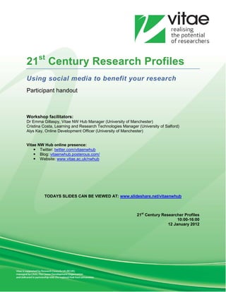 21st Century Research Profiles
Using social media to benefit your research
Participant handout



Workshop facilitators:
Dr Emma Gillaspy, Vitae NW Hub Manager (University of Manchester)
Cristina Costa, Learning and Research Technologies Manager (University of Salford)
Alys Kay, Online Development Officer (University of Manchester)


Vitae NW Hub online presence:
     Twitter: twitter.com/vitaenwhub
     Blog: vitaenwhub.posterous.com/
     Website: www.vitae.ac.uk/nwhub




         TODAYS SLIDES CAN BE VIEWED AT: www.slideshare.net/vitaenwhub



                                                           21st Century Researcher Profiles
                                                                                10:00-16:00
                                                                           12 January 2012
 