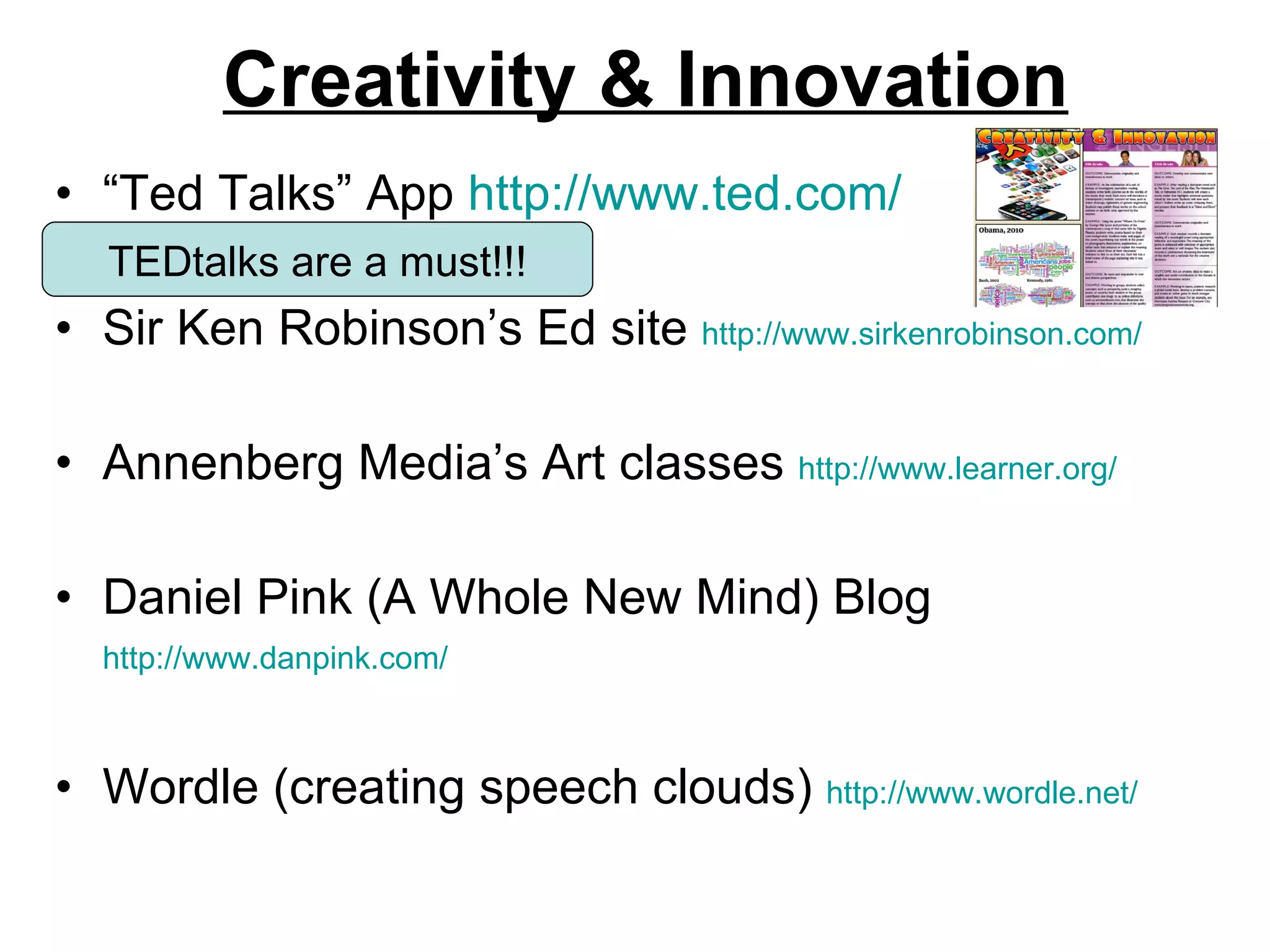 Creativity & Innovation “ Ted Talks” App  http://www.ted.com/ Sir Ken Robinson’s Ed site  http://www.sirkenrobinson.com/   Annenberg Media’s Art classes  http://www.learner.org/   Daniel Pink (A Whole New Mind) Blog  http://www.danpink.com/   Wordle (creating speech clouds)  http://www.wordle.net/   TEDtalks are a must!!! 