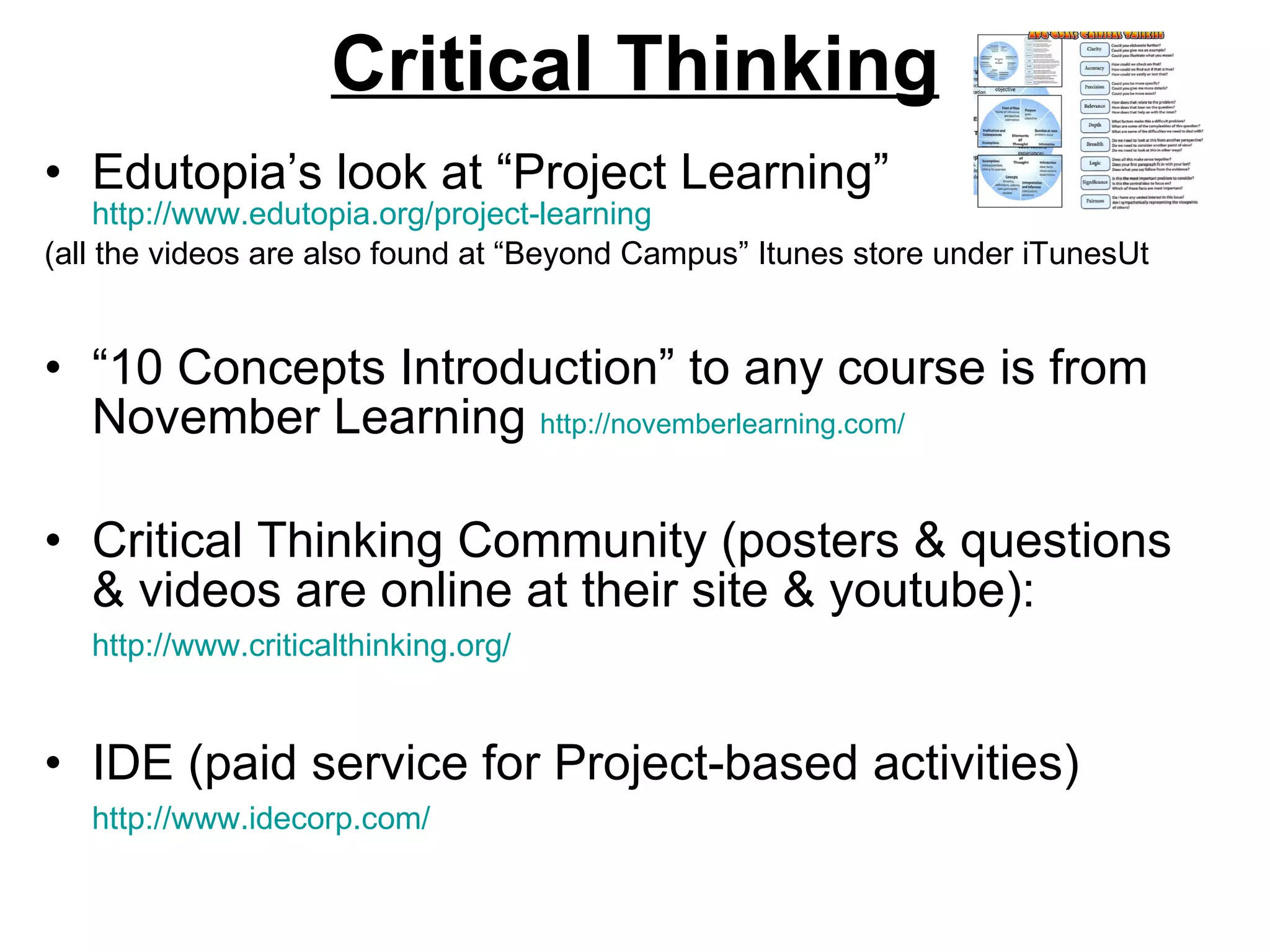 Critical Thinking Edutopia’s look at “Project Learning”  http://www.edutopia.org/project-learning   (all the videos are also found at “Beyond Campus” Itunes store under iTunesUt “ 10 Concepts Introduction” to any course is from November Learning  http://novemberlearning.com/   Critical Thinking Community (posters & questions & videos are online at their site & youtube):  http://www.criticalthinking.org/   IDE (paid service for Project-based activities)  http://www.idecorp.com/   