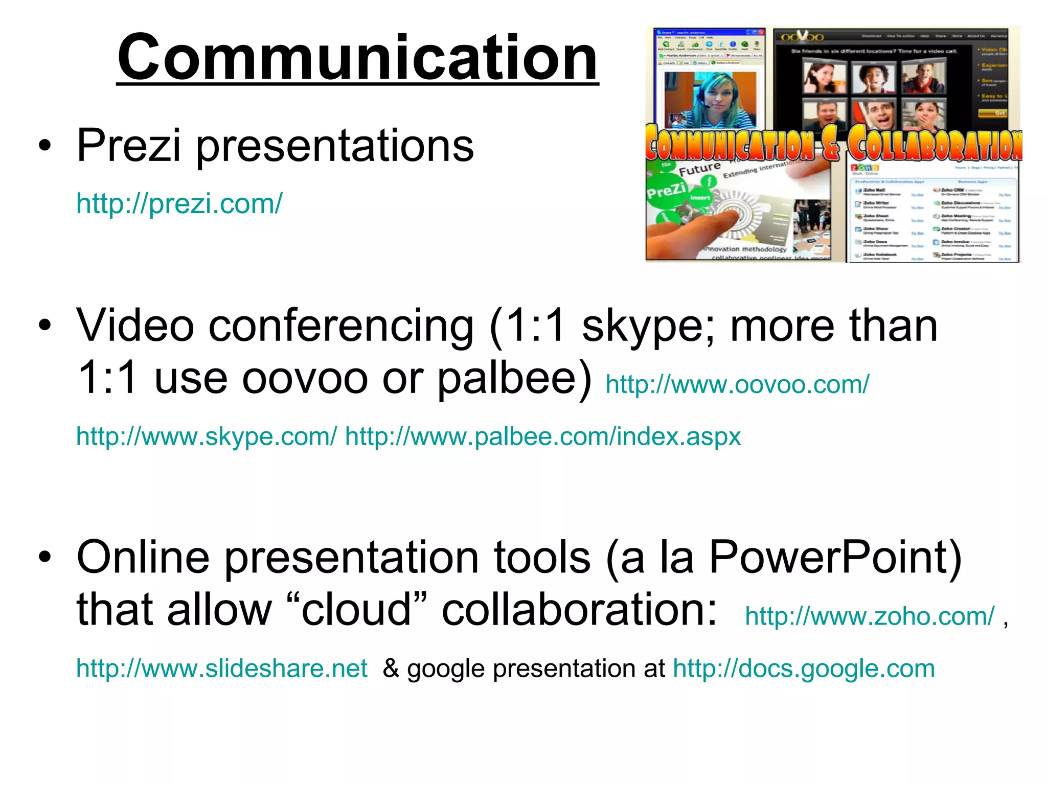 Communication Prezi presentations  http://prezi.com/   Video conferencing (1:1 skype; more than 1:1 use oovoo or palbee)  http://www.oovoo.com/   http://www.skype.com/   http://www.palbee.com/index.aspx   Online presentation tools (a la PowerPoint) that allow “cloud” collaboration:  http://www.zoho.com/  ,  http://www.slideshare.net   & google presentation at  http://docs.google.com   