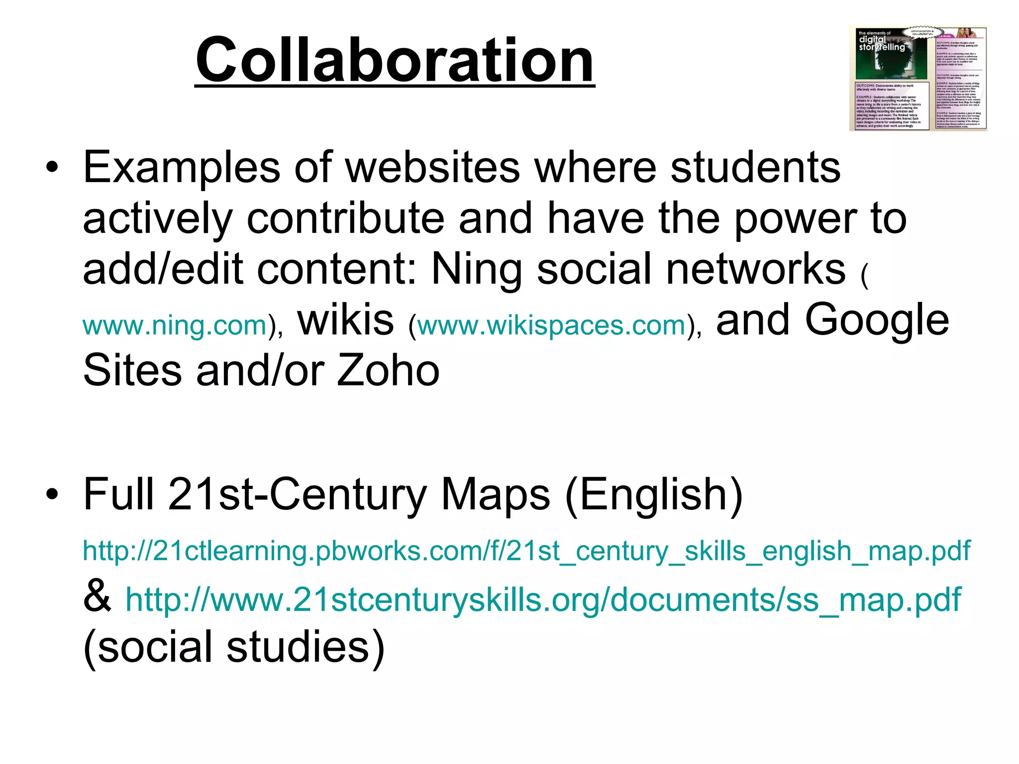 Collaboration Examples of websites where students actively contribute and have the power to add/edit content: Ning social networks  ( www.ning.com ),  wikis  ( www.wikispaces.com ),  and Google Sites and/or Zoho Full 21st-Century Maps (English)  http://21ctlearning.pbworks.com/f/21st_century_skills_english_map.pdf  &  http://www.21stcenturyskills.org/documents/ss_map.pdf  (social studies) 