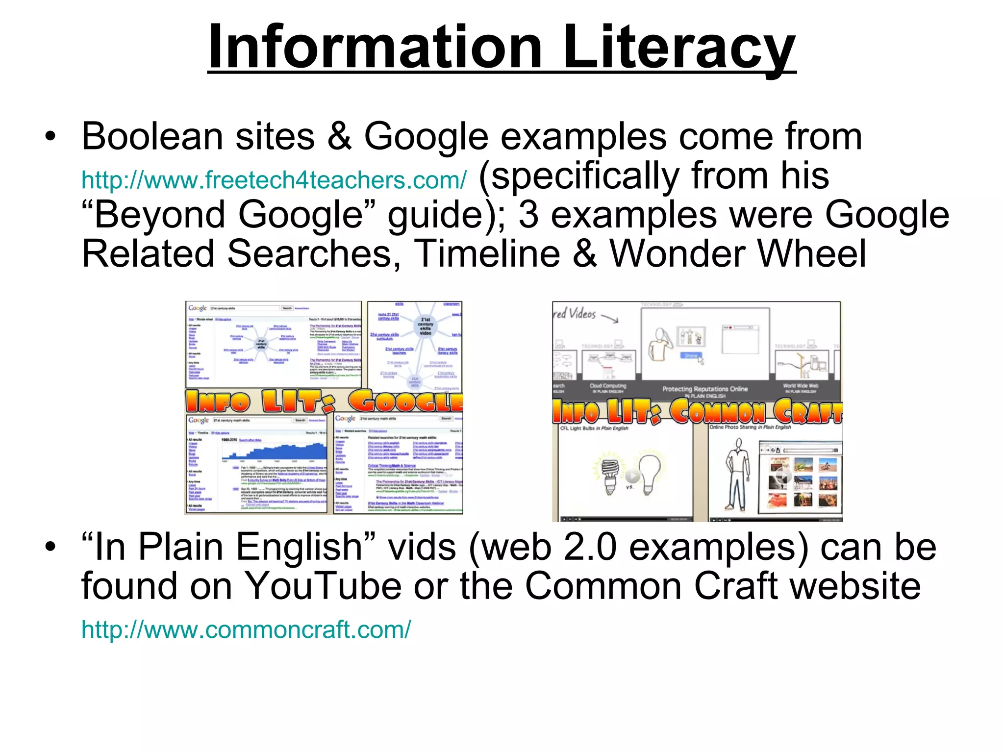 Information Literacy Boolean sites & Google examples come from  http://www.freetech4teachers.com/  (specifically from his “Beyond Google” guide); 3 examples were Google Related Searches, Timeline & Wonder Wheel “ In Plain English” vids (web 2.0 examples) can be found on YouTube or the Common Craft website  http://www.commoncraft.com/   