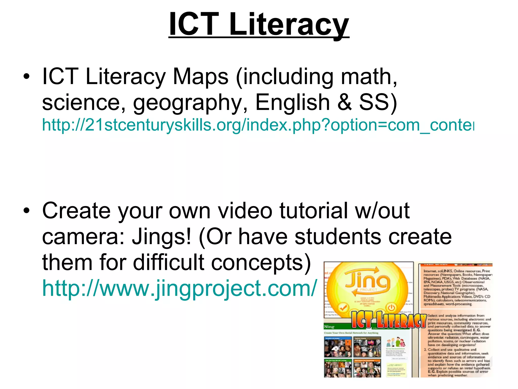 ICT Literacy ICT Literacy Maps (including math, science, geography, English & SS)  http://21stcenturyskills.org/index.php?option=com_content&task=view&id=31&Itemid=33   Create your own video tutorial w/out camera: Jings! (Or have students create them for difficult concepts)  http://www.jingproject.com/   