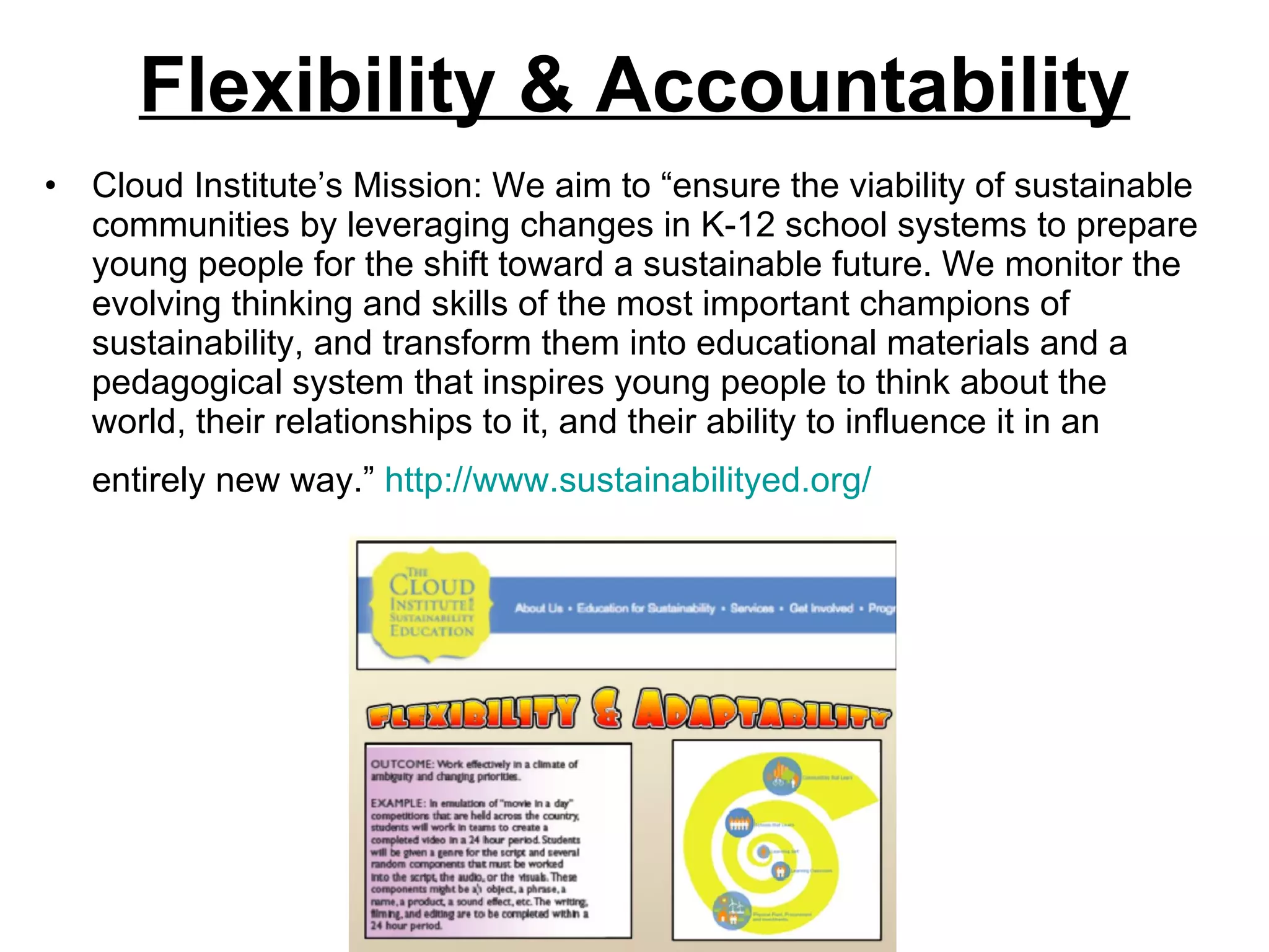 Flexibility & Accountability Cloud Institute’s Mission: We aim to “ensure the viability of sustainable communities by leveraging changes in K-12 school systems to prepare young people for the shift toward a sustainable future. We monitor the evolving thinking and skills of the most important champions of sustainability, and transform them into educational materials and a pedagogical system that inspires young people to think about the world, their relationships to it, and their ability to influence it in an entirely new way.”  http://www.sustainabilityed.org/   