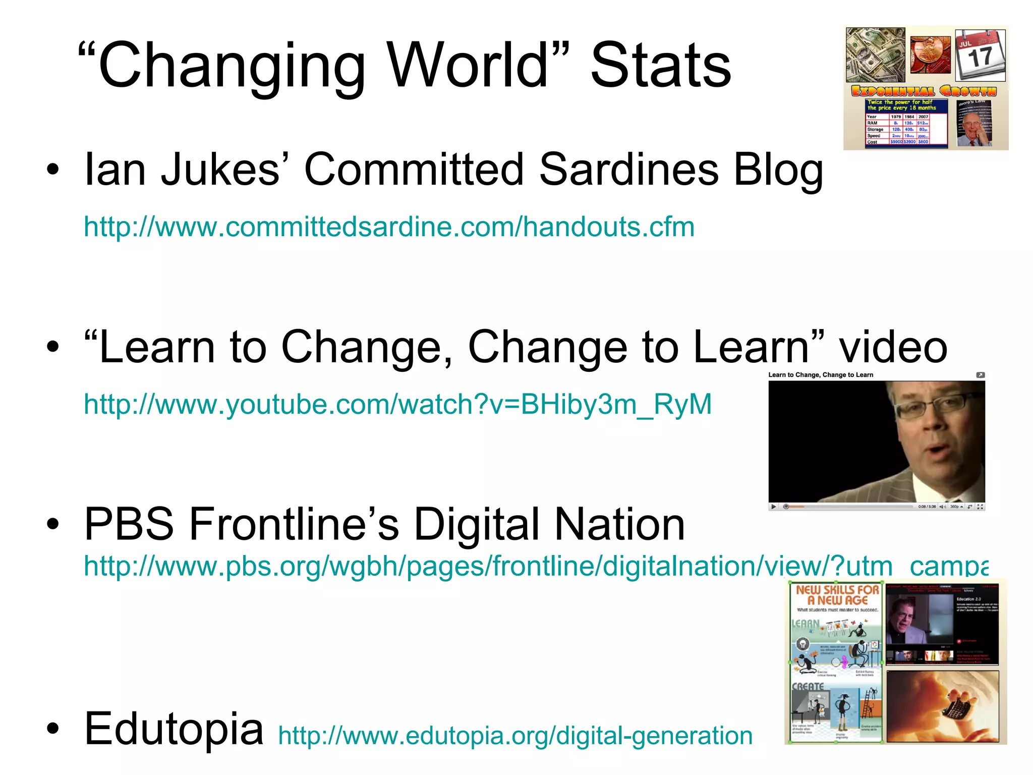 “Changing World” Stats Ian Jukes’ Committed Sardines Blog  http://www.committedsardine.com/handouts.cfm   “ Learn to Change, Change to Learn” video  http://www.youtube.com/watch?v=BHiby3m_RyM   PBS Frontline’s Digital Nation  http://www.pbs.org/wgbh/pages/frontline/digitalnation/view/?utm_campaign=viewpage&utm_medium=grid&utm_source=grid   Edutopia  http://www.edutopia.org/digital-generation   