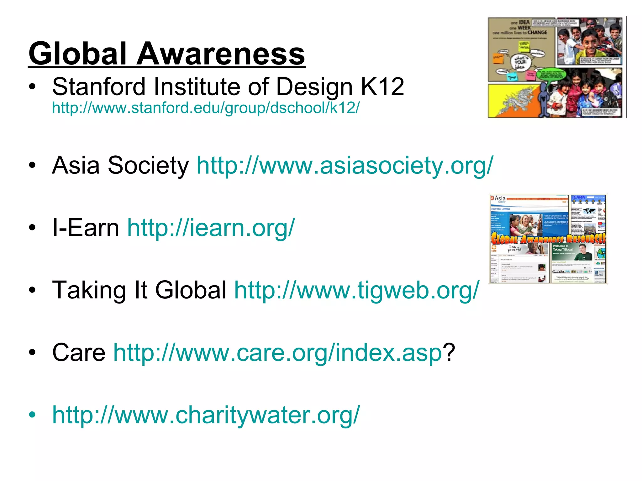 Global Awareness Stanford Institute of Design K12  http://www.stanford.edu/group/dschool/k12/ Asia Society  http://www.asiasociety.org/   I-Earn  http: //iearn .org/ Taking It Global  http://www.tigweb.org/   Care  http://www.care.org/index.asp ?  http://www.charitywater.org/   