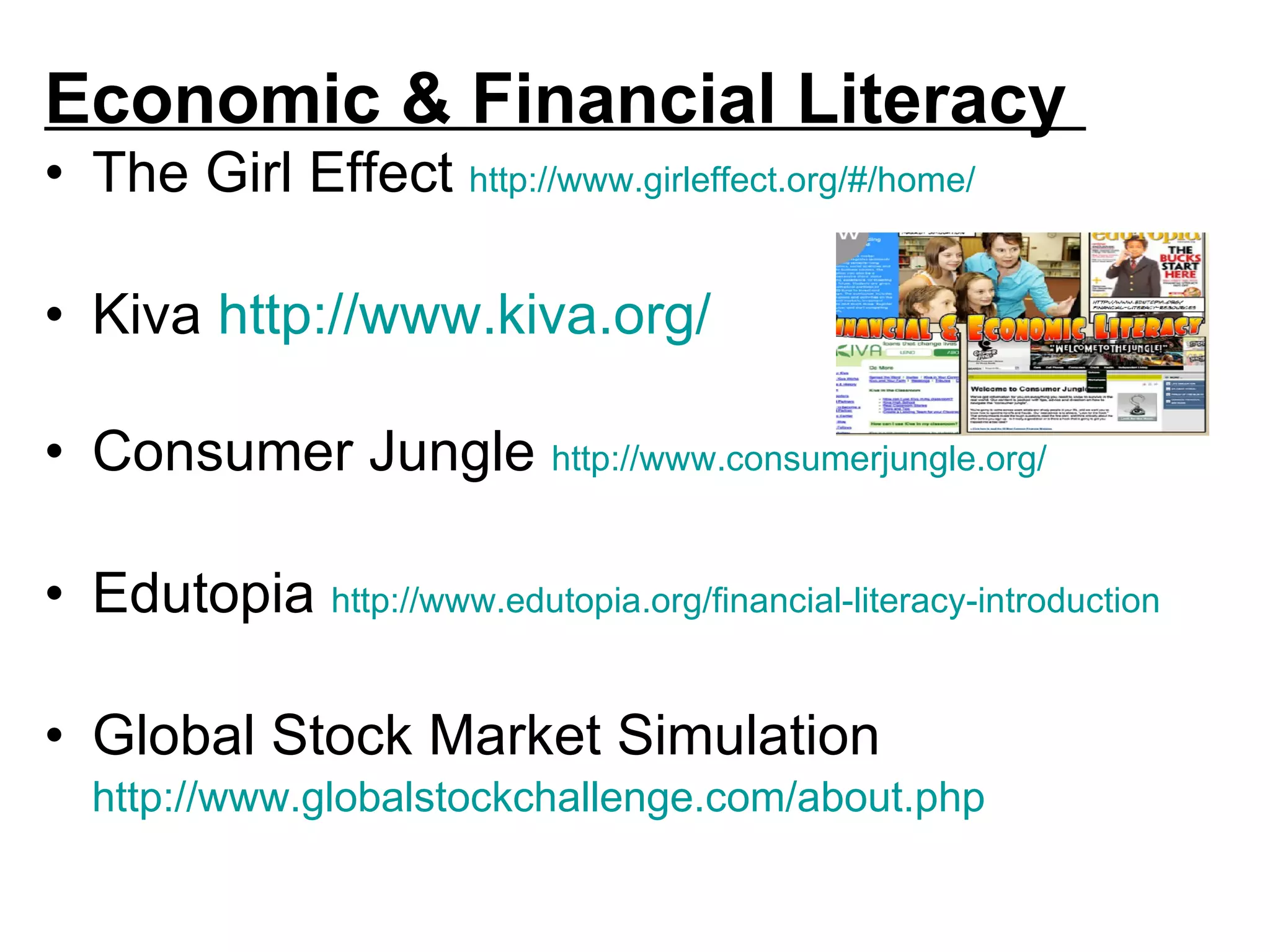 Economic & Financial Literacy  The Girl Effect  http://www.girleffect.org/#/home/ Kiva  http://www.kiva.org/ Consumer Jungle  http://www.consumerjungle.org/ Edutopia  http://www.edutopia.org/financial-literacy-introduction   Global Stock Market Simulation  http://www.globalstockchallenge.com/about.php   