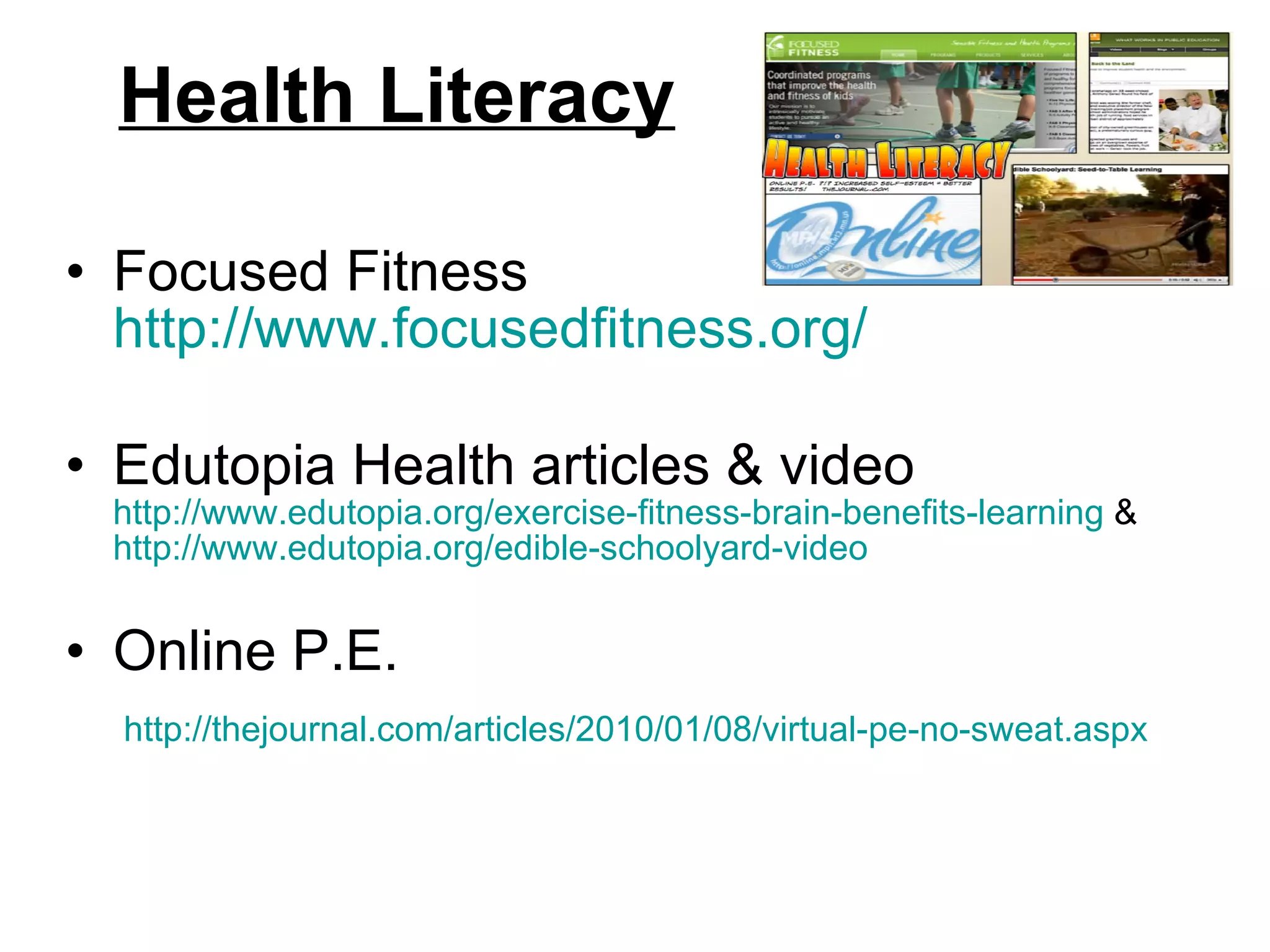 Health Literacy Focused Fitness  http://www.focusedfitness.org/ Edutopia Health articles & video  http://www.edutopia.org/exercise-fitness-brain-benefits-learning  &  http://www.edutopia.org/edible-schoolyard-video   Online P.E.  http://thejournal.com/articles/2010/01/08/virtual-pe-no-sweat.aspx   