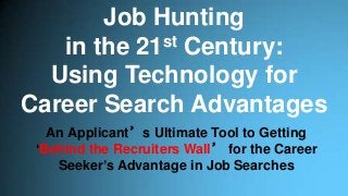 Job Hunting
in the 21st Century:
Using Technology for
Career Search Advantages
An Applicant’s Ultimate Tool to Getting
‘Behind the Recruiters Wall’ for the Career
Seeker’s Advantage in Job Searches
 