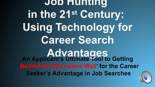 Job Hunting
in the 21st
Century:
Using Technology for
Career Search
AdvantagesAn Applicant’s Ultimate Tool to Getting
‘Behind the Recruiters Wall’ for the Career
Seeker’s Advantage in Job Searches
 