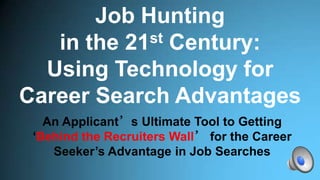 Job Hunting
in the 21st Century:
Using Technology for
Career Search Advantages
An Applicant’s Ultimate Tool to Getting
‘Behind the Recruiters Wall’ for the Career
Seeker’s Advantage in Job Searches
 