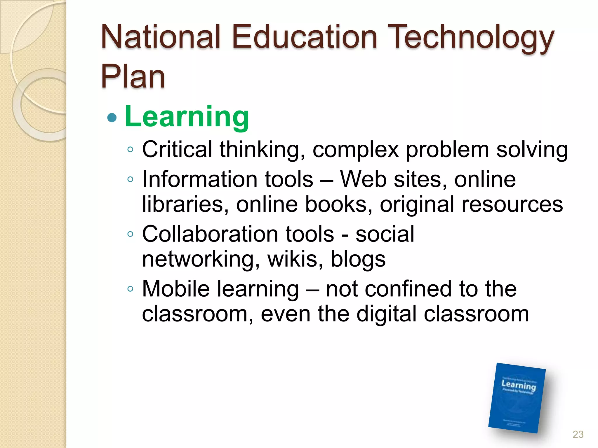 National Education Technology PlanLearningCritical thinking, complex problem solvingInformation tools – Web sites, online libraries, online books, original resourcesCollaboration tools - social networking, wikis, blogsMobile learning – not confined to the classroom, even the digital classroom23