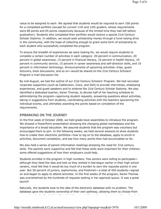 Page 3 of 6




   value to be assigned to each. We agreed that students would be required to earn 100 points
   for a completed portfolio (except for current 11th and 12th graders, whose requirements
   were 80 points and 65 points respectively because of the limited time they had left before
   graduation). Students who completed their portfolio would receive a special 21st Century
   Scholar Diploma. In addition, we would seek scholarship money through a fund-raising drive
   in the community, with the hope of collecting enough to grant some form of scholarship to
   each student who successfully completed the program.

   To ensure the breadth of experiences we were looking for, we would require students to
   complete a certain number of activities in each category: 20 percent in communication, 20
   percent in global awareness, 15 percent in financial literacy, 10 percent in health literacy, 10
   percent in community service, 15 percent in career awareness and self-direction skills, and 10
   percent in information technology. Announcements of upcoming activities—trips, guest
   lecturers, book discussions, and so on—would be shared on the 21st Century Scholars'
   Program e-mail discussion list.

   By mid-August, we had the outline of our 21st Century Scholars' Program. We had recruited
   corporate supporters (such as Cablevision, Cisco, and Dell) to provide internships, shadowing
   experiences, and guest speakers and to endorse the 21st Century Scholar Diploma. We also
   identified a dedicated teacher, Karen Thomas, to devote half of her teaching schedule to
   administering the program—approving student requests, answering questions about activities,
   taking in suggestions from students, coordinating activities with the teachers sponsoring the
   individual events, and ultimately awarding the points based on completion of the
   requirements.


   EMBARKING ON THE JOURNEY
   In the first week of October 2008, we held grade-level assemblies to introduce the program.
   We showed a PowerPoint presentation stressing the changing global marketplace and the
   importance of a broad education. We assured students that the program was voluntary but
   encouraged them to join. In the following weeks, we held several sessions to show students
   how to create their electronic portfolios—how to log on to the database, apply to enroll in
   activities, document completion, and see how many points they had accumulated so far.

   We also held a series of parent information meetings stressing the need for 21st century
   skills. The parents were supportive and felt that these skills were important for their children;
   some offered suggestions of how their employers could help.

   Students enrolled in the program in high numbers. Few seniors were willing to participate—
   although they liked the idea and told us they wished it had begun earlier in their high school
   careers, most felt that it would be too much of a burden to earn the requisite points in one
   year. But 50 percent of juniors, sophomores, and freshmen—a total of 450 students—signed
   on and began to apply to attend activities. In the first weeks of the program, Karen Thomas
   was overwhelmed by the hundreds of requests waiting in her approval queue. It was a great
   launch!

   Naturally, the students took to the idea of the electronic database with no problem. The
   database gave the students ownership of their own pathway, allowing them to choose from
          h d d f ti iti          W     k d th     t h ll       th     l    t t thi     th  h d



http://moodle.mtnbrook.k12.al.us/mod/resource/view.php?inpopup=true&id=3976                   10/1/2009
 
