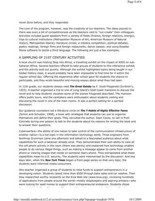 Page 4 of 6




   never done before, and they responded.

   The core of the program, however, was the creativity of our teachers. The ideas poured in;
   there was even a bit of competitiveness as the teachers vied to "out-create" their colleagues.
   Activities included guest speakers from a variety of fields (finance, foreign relations, energy);
   trips to cultural institutions (Metropolitan Museum of Art, American Museum of Natural
   History, Metropolitan Opera); literature circles; a robotics competition; political debates;
   poetry readings; foreign films and foreign restaurants; dance classes; and using Rosetta
   Stone software to tackle a third language. The following are just a few examples.


   A SAMPLING OF 21ST CENTURY ACTIVITIES
   A local church was hosting Step into Africa, a travelling exhibit on the impact of AIDS on sub-
   Saharan Africa. Several teachers offered to take groups of students to this interactive exhibit,
   and the activity sold out quickly. Although the exhibit highlighted topics being taught in our
   Global History class, it would probably have been impossible to find time for it within the
   regular school day. Offering the experience after school gave 50 students the chance to
   participate, and they wrote beautiful and moving essays about what they had seen.

   In 11th grade, our students always read The Great Gatsby by F. Scott Fitzgerald (Scribner's,
   1925). A teacher organized a trip to one of Long Island's Gold Coast mansions to discuss the
   novel and to help students visualize some of the scenes Fitzgerald described. The mansion
   offers public tours, and the caretakers were enthusiastic about students visiting and
   discussing the novel in one of the main rooms. It was a perfect setting for a spirited
   discussion.

   Our guidance counselors led a literature circle on The 7 Habits of Highly Effective Teens
   (Simon and Schuster, 1998), a book with strategies that students can use to organize
   themselves and define their goals. They recruited the author, Sean Covey, to call in from
   Colorado during one session to talk to the students about his reasons for writing the book and
   to answer their questions.

   Cyberwarfare—the ability of one nation to take control of the communication infrastructure of
   another nation—is a hot topic in the information technology world. Three engineers from
   Northrop Grumman came one afternoon and talked to a fascinated audience about what
   capabilities for such a takeover already exist. They demonstrated their own ability to view all
   the cell phone activity in the room (there was plenty) and explained how technology enables
   people to do various illegal things, such as making a message appear to come from another
   phone or viewing images that reside on someone else's phone. They extrapolated what these
   capabilities mean to U.S. security. The students were mesmerized by the discussion. And two
   days later, when the New York Times began a front-page series on that very topic, the
   students were informed media consumers.

   One teacher organized a group of students to raise funds to support entrepreneurs in a
   developing nation. Students raised more than $500 through bake sales and car washes. Then
   they researched worthy recipients on the Kiva Web site (www.kiva.org), reviewing hundreds
   of applications from people around the world—mostly shopkeepers and aspiring artisans—who
   were looking for seed money to support their entrepreneurial endeavors. Students chose
   th    i di id l f      Ni        Gh         dA    b ij  t        t ith l      Ki    h



http://moodle.mtnbrook.k12.al.us/mod/resource/view.php?inpopup=true&id=3976                    10/1/2009
 