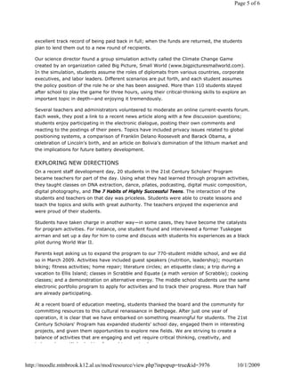 Page 5 of 6




   excellent track record of being paid back in full; when the funds are returned, the students
   plan to lend them out to a new round of recipients.

   Our science director found a group simulation activity called the Climate Change Game
   created by an organization called Big Picture, Small World (www.bigpicturesmallworld.com).
   In the simulation, students assume the roles of diplomats from various countries, corporate
   executives, and labor leaders. Different scenarios are put forth, and each student assumes
   the policy position of the role he or she has been assigned. More than 110 students stayed
   after school to play the game for three hours, using their critical-thinking skills to explore an
   important topic in depth—and enjoying it tremendously.

   Several teachers and administrators volunteered to moderate an online current-events forum.
   Each week, they post a link to a recent news article along with a few discussion questions;
   students enjoy participating in the electronic dialogue, posting their own comments and
   reacting to the postings of their peers. Topics have included privacy issues related to global
   positioning systems, a comparison of Franklin Delano Roosevelt and Barack Obama, a
   celebration of Lincoln's birth, and an article on Bolivia's domination of the lithium market and
   the implications for future battery development.


   EXPLORING NEW DIRECTIONS
   On a recent staff development day, 20 students in the 21st Century Scholars' Program
   became teachers for part of the day. Using what they had learned through program activities,
   they taught classes on DNA extraction, dance, pilates, podcasting, digital music composition,
   digital photography, and The 7 Habits of Highly Successful Teens. The interaction of the
   students and teachers on that day was priceless. Students were able to create lessons and
   teach the topics and skills with great authority. The teachers enjoyed the experience and
   were proud of their students.

   Students have taken charge in another way—in some cases, they have become the catalysts
   for program activities. For instance, one student found and interviewed a former Tuskegee
   airman and set up a day for him to come and discuss with students his experiences as a black
   pilot during World War II.

   Parents kept asking us to expand the program to our 770-student middle school, and we did
   so in March 2009. Activities have included guest speakers (nutrition, leadership); mountain
   biking; fitness activities; home repair; literature circles; an etiquette class; a trip during a
   vacation to Ellis Island; classes in Scrabble and Equate (a math version of Scrabble); cooking
   classes; and a demonstration on alternative energy. The middle school students use the same
   electronic portfolio program to apply for activities and to track their progress. More than half
   are already participating.

   At a recent board of education meeting, students thanked the board and the community for
   committing resources to this cultural renaissance in Bethpage. After just one year of
   operation, it is clear that we have embarked on something meaningful for students. The 21st
   Century Scholars' Program has expanded students' school day, engaged them in interesting
   projects, and given them opportunities to explore new fields. We are striving to create a
   balance of activities that are engaging and yet require critical thinking, creativity, and
   i d     d        W ' l ki      f     dt       t !



http://moodle.mtnbrook.k12.al.us/mod/resource/view.php?inpopup=true&id=3976                    10/1/2009
 