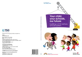 A commitment from
                                                                                                                                               The Children’s Plan




                                                                                                                                                                   Your child,




                                                                Your child, your schools, our future: building a 21st century schools system
                                                                                                                                                                   your schools,
                                                                                                                                                                   our future:
                                                                                                                                                                   building a 21st century
                                                                                                                                                                   schools system



Published by TSO (The Stationery Office) and available from:

Online
www.tsoshop.co.uk

Mail, Telephone Fax & E-Mail
TSO
PO Box 29, Norwich, NR3 1GN
Telephone orders/General enquiries 0870 600 5522
Order through the Parliamentary Hotline Lo-Call 0845 7 023474
Fax orders: 0870 600 5533
E-mail: customer.services@tso.co.uk
Textphone: 0870 240 3701

The Parliamentary Bookshop
12 Bridge Street, Parliament Square,
London SW1A 2JX
Telephone orders/ General enquiries: 020 7219 3890
Fax orders: 020 7219 3866
Email: bookshop@parliament.uk
Internet: http://www.bookshop.parliament.uk

TSO@Blackwell and other Accredited Agents

Customers can also order publications from
TSO Ireland
16 Arthur Street, Belfast BT1 4GD
028 9023 8451 Fax 028 9023 5401
 