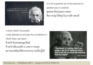 It is the supreme art of the teacher to
                                                             awaken joy in creative.
                                                                   k j i         ti
                                                             สุดยอด ศิลปะของการสอน
                                                             คืือการปลุกใ ้ สนุกในการสร้้ างสรรค์์
                                                                         ให้ ใ



   I never teach my pupils;
   I only attempt to provide the conditions in
   which they can learn.
   ขาพเจาไมเคยสอนลูกศษย
   ข้ าพเจ้ าไม่เคยสอนลกศิษย์
   ข้ าพเจ้ าเพียงแต่สร้ าง บรรยากาศและ
   สภาพแวดลอมใหพวกเขาสามารถเรยนรู ด
   สภาพแวดล้ อมให้ พวกเขาสามารถเรี ยนร้ ได้


ทักษะแห่งอนาคต : การเรี ยนรู้ในศตวรรษที 21 – คุณครูบรรณารักษ์ จะนําไปใช้ อย่างไร
 